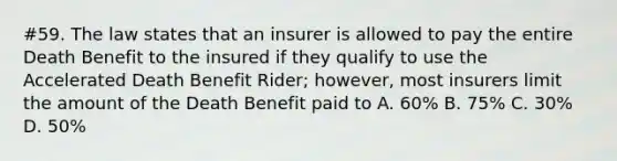 #59. The law states that an insurer is allowed to pay the entire Death Benefit to the insured if they qualify to use the Accelerated Death Benefit Rider; however, most insurers limit the amount of the Death Benefit paid to A. 60% B. 75% C. 30% D. 50%