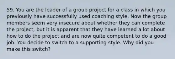 59. You are the leader of a group project for a class in which you previously have successfully used coaching style. Now the group members seem very insecure about whether they can complete the project, but it is apparent that they have learned a lot about how to do the project and are now quite competent to do a good job. You decide to switch to a supporting style. Why did you make this switch?