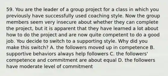 59. You are the leader of a group project for a class in which you previously have successfully used coaching style. Now the group members seem very insecure about whether they can complete the project, but it is apparent that they have learned a lot about how to do the project and are now quite competent to do a good job. You decide to switch to a supporting style. Why did you make this switch? A. the followers moved up in competence B. supportive behaviors always help followers C. the followers' competence and commitment are about equal D. the followers have moderate level of commitment