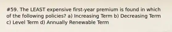 #59. The LEAST expensive first-year premium is found in which of the following policies? a) Increasing Term b) Decreasing Term c) Level Term d) Annually Renewable Term