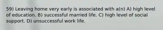 59) Leaving home very early is associated with a(n) A) high level of education. B) successful married life. C) high level of social support. D) unsuccessful work life.