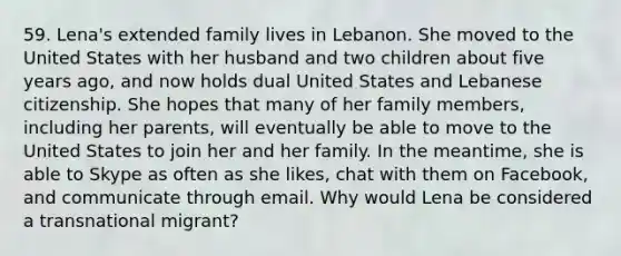 59. Lena's extended family lives in Lebanon. She moved to the United States with her husband and two children about five years ago, and now holds dual United States and Lebanese citizenship. She hopes that many of her family members, including her parents, will eventually be able to move to the United States to join her and her family. In the meantime, she is able to Skype as often as she likes, chat with them on Facebook, and communicate through email. Why would Lena be considered a transnational migrant?