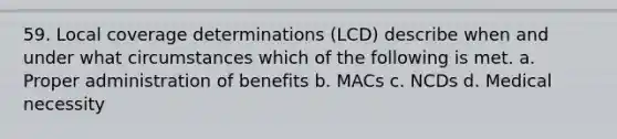 59. Local coverage determinations (LCD) describe when and under what circumstances which of the following is met. a. Proper administration of benefits b. MACs c. NCDs d. Medical necessity