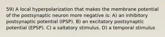 59) A local hyperpolarization that makes the membrane potential of the postsynaptic neuron more negative is: A) an inhibitory postsynaptic potential (IPSP). B) an excitatory postsynaptic potential (EPSP). C) a saltatory stimulus. D) a temporal stimulus