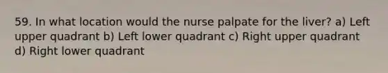 59. In what location would the nurse palpate for the liver? a) Left upper quadrant b) Left lower quadrant c) Right upper quadrant d) Right lower quadrant