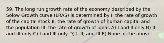 59. The long run growth rate of the economy described by the Solow Growth curve (LRAS) is determined by I. the rate of growth of the capital stock II. the rate of growth of human capital and the population III. the rate of growth of ideas A) I and II only B) II and III only C) I and III only D) I, II, and III E) None of the above