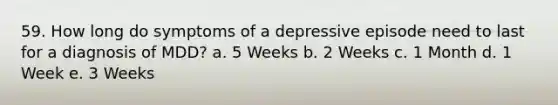 59. How long do symptoms of a depressive episode need to last for a diagnosis of MDD? a. 5 Weeks b. 2 Weeks c. 1 Month d. 1 Week e. 3 Weeks