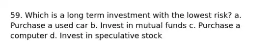 59. Which is a long term investment with the lowest risk? a. Purchase a used car b. Invest in mutual funds c. Purchase a computer d. Invest in speculative stock