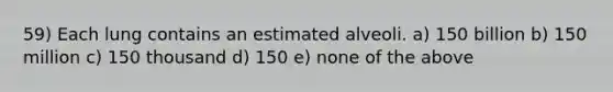 59) Each lung contains an estimated alveoli. a) 150 billion b) 150 million c) 150 thousand d) 150 e) none of the above