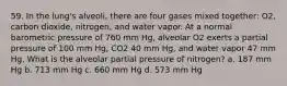 59. In the lung's alveoli, there are four gases mixed together: O2, carbon dioxide, nitrogen, and water vapor. At a normal barometric pressure of 760 mm Hg, alveolar O2 exerts a partial pressure of 100 mm Hg, CO2 40 mm Hg, and water vapor 47 mm Hg. What is the alveolar partial pressure of nitrogen? a. 187 mm Hg b. 713 mm Hg c. 660 mm Hg d. 573 mm Hg