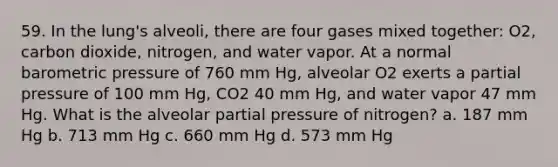 59. In the lung's alveoli, there are four gases mixed together: O2, carbon dioxide, nitrogen, and water vapor. At a normal barometric pressure of 760 mm Hg, alveolar O2 exerts a partial pressure of 100 mm Hg, CO2 40 mm Hg, and water vapor 47 mm Hg. What is the alveolar partial pressure of nitrogen? a. 187 mm Hg b. 713 mm Hg c. 660 mm Hg d. 573 mm Hg