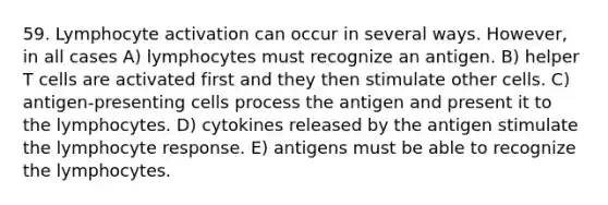 59. Lymphocyte activation can occur in several ways. However, in all cases A) lymphocytes must recognize an antigen. B) helper T cells are activated first and they then stimulate other cells. C) antigen-presenting cells process the antigen and present it to the lymphocytes. D) cytokines released by the antigen stimulate the lymphocyte response. E) antigens must be able to recognize the lymphocytes.