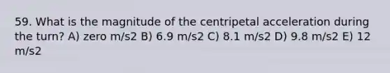 59. What is the magnitude of the centripetal acceleration during the turn? A) zero m/s2 B) 6.9 m/s2 C) 8.1 m/s2 D) 9.8 m/s2 E) 12 m/s2