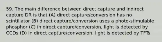 59. The main difference between direct capture and indirect capture DR is that (A) direct capture/conversion has no scintillator (B) direct capture/conversion uses a photo-stimulable phosphor (C) in direct capture/conversion, light is detected by CCDs (D) in direct capture/conversion, light is detected by TFTs