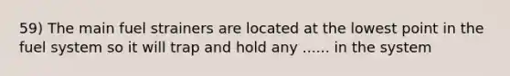 59) The main fuel strainers are located at the lowest point in the fuel system so it will trap and hold any ...... in the system