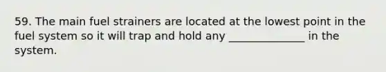 59. The main fuel strainers are located at the lowest point in the fuel system so it will trap and hold any ______________ in the system.