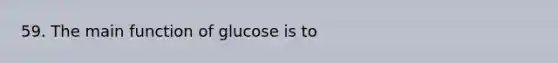 59. The main function of glucose is to