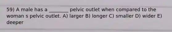 59) A male has a ________ pelvic outlet when compared to the woman s pelvic outlet. A) larger B) longer C) smaller D) wider E) deeper