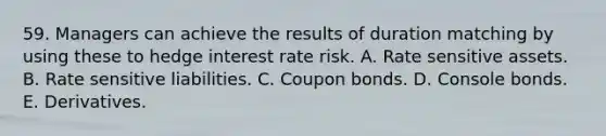 59. Managers can achieve the results of duration matching by using these to hedge interest rate risk. A. Rate sensitive assets. B. Rate sensitive liabilities. C. Coupon bonds. D. Console bonds. E. Derivatives.