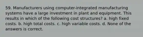 59. Manufacturers using computer-integrated manufacturing systems have a large investment in plant and equipment. This results in which of the following cost structures? a. high fixed costs. b. high total costs. c. high variable costs. d. None of the answers is correct.