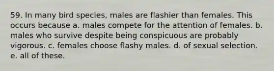 59. In many bird species, males are flashier than females. This occurs because a. males compete for the attention of females. b. males who survive despite being conspicuous are probably vigorous. c. females choose flashy males. d. of sexual selection. e. all of these.