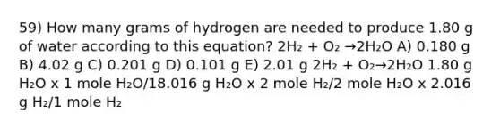 59) How many grams of hydrogen are needed to produce 1.80 g of water according to this equation? 2H₂ + O₂ →2H₂O A) 0.180 g B) 4.02 g C) 0.201 g D) 0.101 g E) 2.01 g 2H₂ + O₂→2H₂O 1.80 g H₂O x 1 mole H₂O/18.016 g H₂O x 2 mole H₂/2 mole H₂O x 2.016 g H₂/1 mole H₂