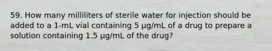 59. How many milliliters of sterile water for injection should be added to a 1-mL vial containing 5 µg/mL of a drug to prepare a solution containing 1.5 µg/mL of the drug?