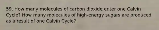 59. How many molecules of carbon dioxide enter one Calvin Cycle? How many molecules of high-energy sugars are produced as a result of one Calvin Cycle?