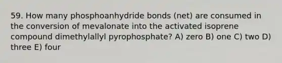 59. How many phosphoanhydride bonds (net) are consumed in the conversion of mevalonate into the activated isoprene compound dimethylallyl pyrophosphate? A) zero B) one C) two D) three E) four