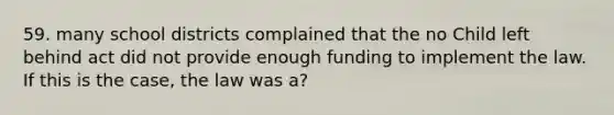 59. many school districts complained that the no Child left behind act did not provide enough funding to implement the law. If this is the case, the law was a?