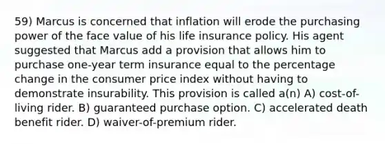 59) Marcus is concerned that inflation will erode the purchasing power of the face value of his life insurance policy. His agent suggested that Marcus add a provision that allows him to purchase one-year term insurance equal to the percentage change in the consumer price index without having to demonstrate insurability. This provision is called a(n) A) cost-of-living rider. B) guaranteed purchase option. C) accelerated death benefit rider. D) waiver-of-premium rider.