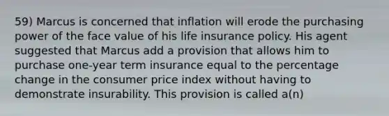 59) Marcus is concerned that inflation will erode the purchasing power of the face value of his life insurance policy. His agent suggested that Marcus add a provision that allows him to purchase one-year term insurance equal to the percentage change in the consumer price index without having to demonstrate insurability. This provision is called a(n)