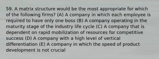 59. A matrix structure would be the most appropriate for which of the following firms? (A) A company in which each employee is required to have only one boss (B) A company operating in the maturity stage of the industry life cycle (C) A company that is dependent on rapid mobilization of resources for competitive success (D) A company with a high level of vertical differentiation (E) A company in which the speed of product development is not crucial