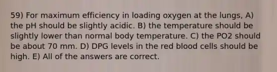 59) For maximum efficiency in loading oxygen at the lungs, A) the pH should be slightly acidic. B) the temperature should be slightly lower than normal body temperature. C) the PO2 should be about 70 mm. D) DPG levels in the red blood cells should be high. E) All of the answers are correct.