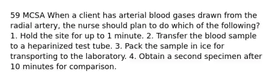 59 MCSA When a client has arterial blood gases drawn from the radial artery, the nurse should plan to do which of the following? 1. Hold the site for up to 1 minute. 2. Transfer the blood sample to a heparinized test tube. 3. Pack the sample in ice for transporting to the laboratory. 4. Obtain a second specimen after 10 minutes for comparison.