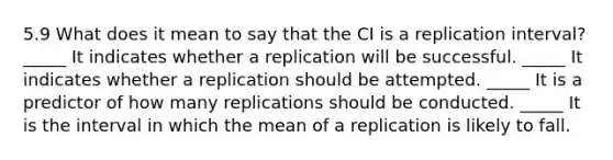 5.9 What does it mean to say that the CI is a replication interval? _____ It indicates whether a replication will be successful. _____ It indicates whether a replication should be attempted. _____ It is a predictor of how many replications should be conducted. _____ It is the interval in which the mean of a replication is likely to fall.