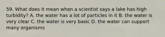 59. What does it mean when a scientist says a lake has high turbidity? A. the water has a lot of particles in it B. the water is very clear C. the water is very basic D. the water can support many organisms