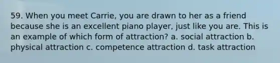 59. When you meet Carrie, you are drawn to her as a friend because she is an excellent piano player, just like you are. This is an example of which form of attraction? a. social attraction b. physical attraction c. competence attraction d. task attraction