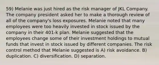 59) Melanie was just hired as the risk manager of JKL Company. The company president asked her to make a thorough review of all of the company's loss exposures. Melanie noted that many employees were too heavily invested in stock issued by the company in their 401-k plan. Melanie suggested that the employees change some of their investment holdings to mutual funds that invest in stock issued by different companies. The risk control method that Melanie suggested is A) risk avoidance. B) duplication. C) diversification. D) separation.