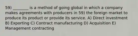 59) ________ is a method of going global in which a company makes agreements with producers in 59) the foreign market to produce its product or provide its service. A) Direct investment B) Exporting C) Contract manufacturing D) Acquisition E) Management contracting