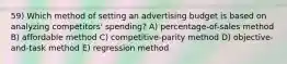 59) Which method of setting an advertising budget is based on analyzing competitors' spending? A) percentage-of-sales method B) affordable method C) competitive-parity method D) objective-and-task method E) regression method