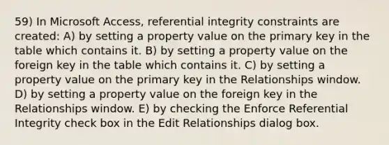 59) In Microsoft Access, referential integrity constraints are created: A) by setting a property value on the primary key in the table which contains it. B) by setting a property value on the foreign key in the table which contains it. C) by setting a property value on the primary key in the Relationships window. D) by setting a property value on the foreign key in the Relationships window. E) by checking the Enforce Referential Integrity check box in the Edit Relationships dialog box.