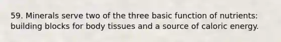 59. Minerals serve two of the three basic function of nutrients: building blocks for body tissues and a source of caloric energy.
