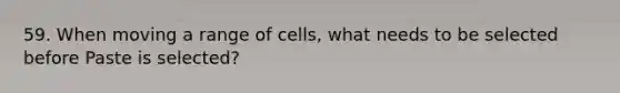 59. When moving a range of cells, what needs to be selected before Paste is selected?