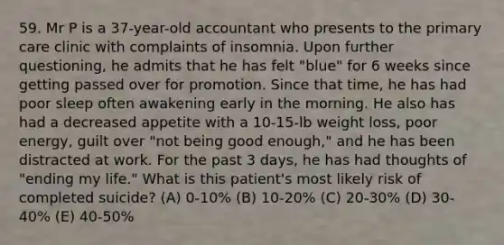 59. Mr P is a 37-year-old accountant who presents to the primary care clinic with complaints of insomnia. Upon further questioning, he admits that he has felt "blue" for 6 weeks since getting passed over for promotion. Since that time, he has had poor sleep often awakening early in the morning. He also has had a decreased appetite with a 10-15-lb weight loss, poor energy, guilt over "not being good enough," and he has been distracted at work. For the past 3 days, he has had thoughts of "ending my life." What is this patient's most likely risk of completed suicide? (A) 0-10% (B) 10-20% (C) 20-30% (D) 30-40% (E) 40-50%