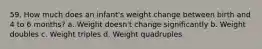 59. How much does an infant's weight change between birth and 4 to 6 months? a. Weight doesn't change significantly b. Weight doubles c. Weight triples d. Weight quadruples