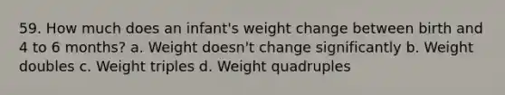 59. How much does an infant's weight change between birth and 4 to 6 months? a. Weight doesn't change significantly b. Weight doubles c. Weight triples d. Weight quadruples