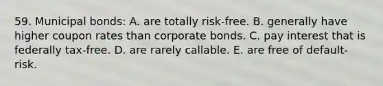 59. Municipal bonds: A. are totally risk-free. B. generally have higher coupon rates than corporate bonds. C. pay interest that is federally tax-free. D. are rarely callable. E. are free of default-risk.