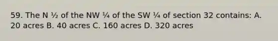 59. The N ½ of the NW ¼ of the SW ¼ of section 32 contains: A. 20 acres B. 40 acres C. 160 acres D. 320 acres