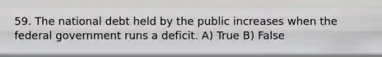 59. The national debt held by the public increases when the federal government runs a deficit. A) True B) False